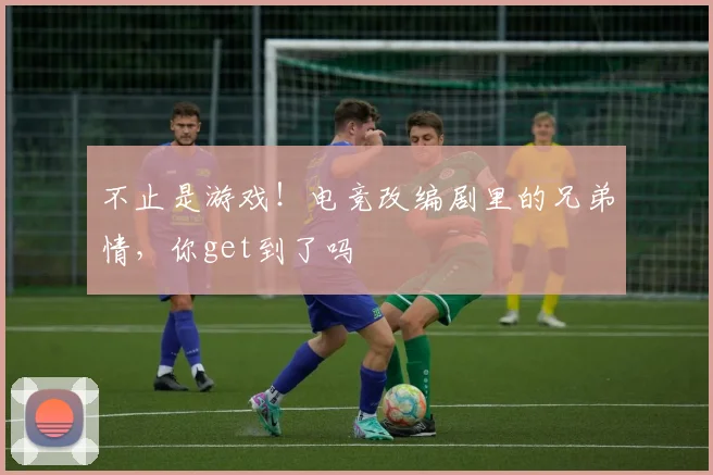 不止是游戏！电竞改编剧里的兄弟情，你get到了吗