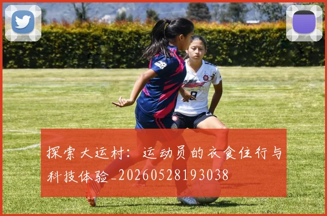 探索大运村：运动员的衣食住行与科技体验_20260528193038