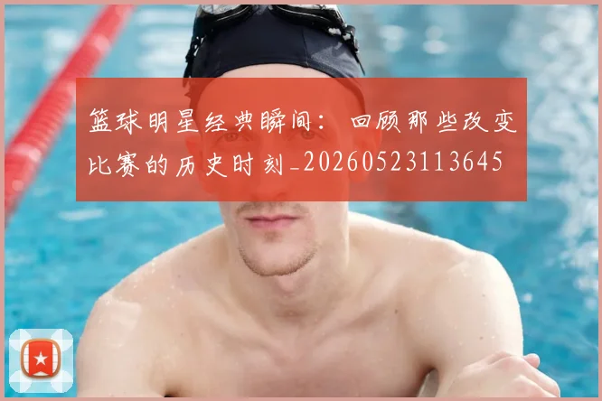 篮球明星经典瞬间：回顾那些改变比赛的历史时刻_20260523113645