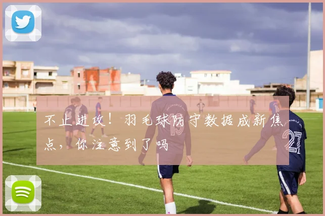 不止进攻！羽毛球防守数据成新焦点，你注意到了吗