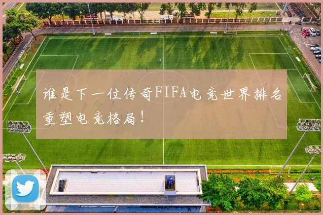 谁是下一位传奇FIFA电竞世界排名重塑电竞格局！