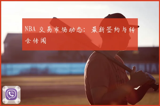 NBA 交易市场动态：最新签约与转会传闻