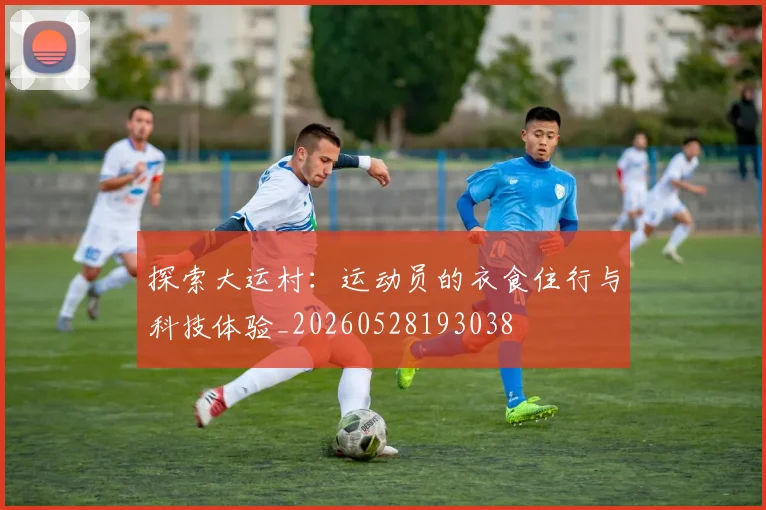 探索大运村：运动员的衣食住行与科技体验_20260528193038