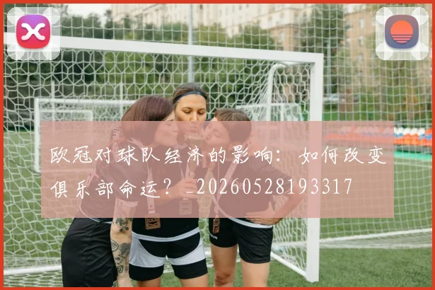欧冠对球队经济的影响：如何改变俱乐部命运？_20260528193317