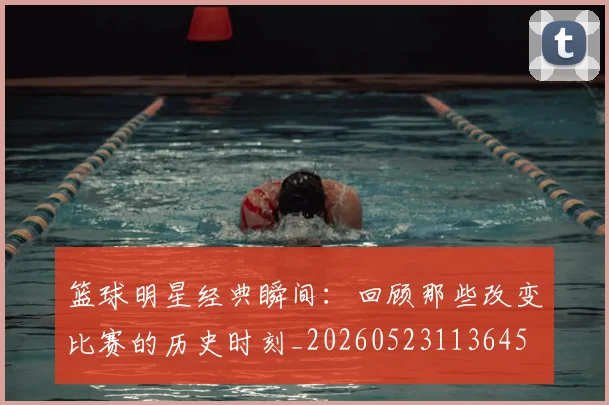 篮球明星经典瞬间：回顾那些改变比赛的历史时刻_20260523113645